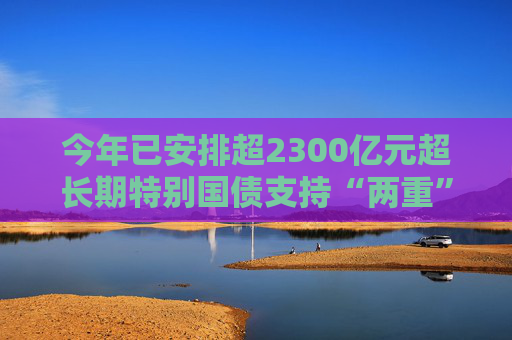 今年已安排超2300億元超長期特別國債支持“兩重”建設