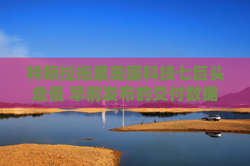 特斯拉拖累美國科技七巨頭走低 早前發(fā)布的交付數(shù)據(jù)表現(xiàn)疲軟