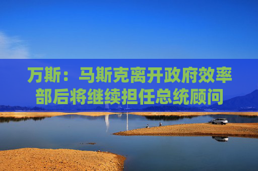 萬斯：馬斯克離開政府效率部后將繼續(xù)擔(dān)任總統(tǒng)顧問