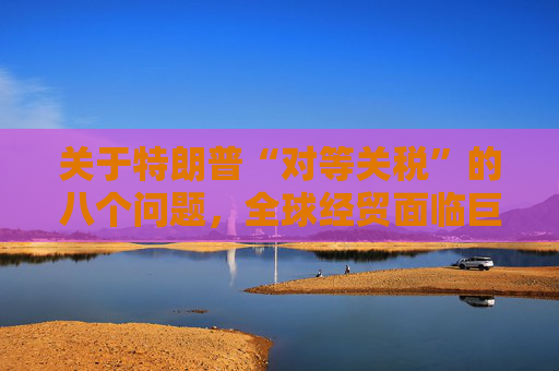 關(guān)于特朗普“對(duì)等關(guān)稅”的八個(gè)問題，全球經(jīng)貿(mào)面臨巨大沖擊
