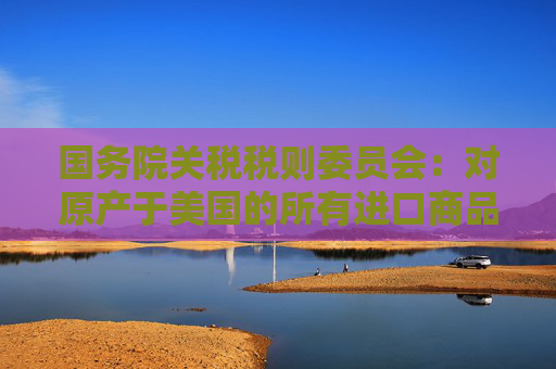國(guó)務(wù)院關(guān)稅稅則委員會(huì)：對(duì)原產(chǎn)于美國(guó)的所有進(jìn)口商品加征34%關(guān)稅