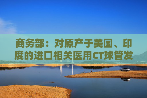 商務(wù)部：對(duì)原產(chǎn)于美國(guó)、印度的進(jìn)口相關(guān)醫(yī)用CT球管發(fā)起反傾銷立案調(diào)查
