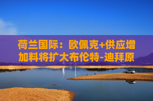 荷蘭國際：歐佩克+供應(yīng)增加料將擴(kuò)大布倫特-迪拜原油價(jià)差