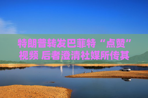 特朗普轉(zhuǎn)發(fā)巴菲特“點贊”視頻 后者澄清社媒所傳其言論均不實