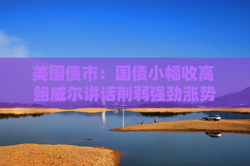 美國債市：國債小幅收高 鮑威爾講話削弱強勁漲勢