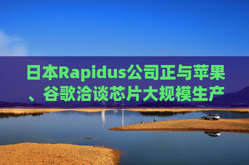 日本Rapidus公司正與蘋(píng)果、谷歌洽談芯片大規(guī)模生產(chǎn)事宜