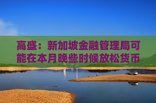 高盛：新加坡金融管理局可能在本月晚些時(shí)候放松貨幣政策