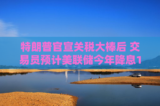 特朗普官宣關(guān)稅大棒后 交易員預(yù)計(jì)美聯(lián)儲(chǔ)今年降息100個(gè)基點(diǎn)