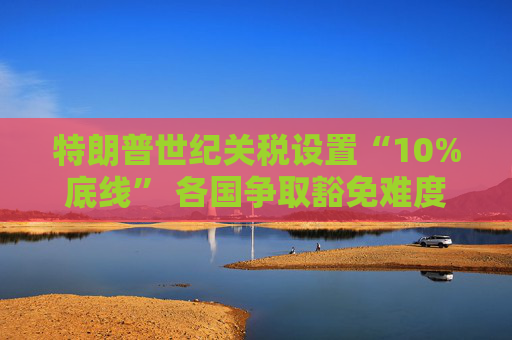 特朗普世紀(jì)關(guān)稅設(shè)置“10%底線” 各國(guó)爭(zhēng)取豁免難度升級(jí)