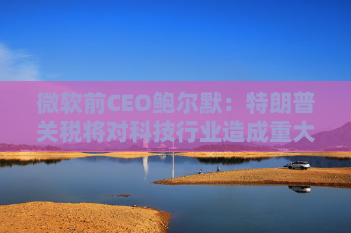 微軟前CEO鮑爾默：特朗普關(guān)稅將對科技行業(yè)造成重大破壞