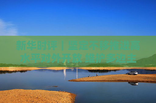 新華時(shí)評(píng)｜堅(jiān)定不移推進(jìn)高水平對(duì)外開放 維護(hù)多邊主義 促進(jìn)開放合作