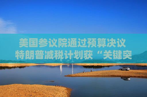 美國參議院通過預算決議 特朗普減稅計劃獲“關鍵突破”