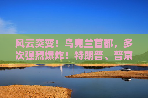 風(fēng)云突變！烏克蘭首都，多次強烈爆炸！特朗普、普京暫無計劃再通話！