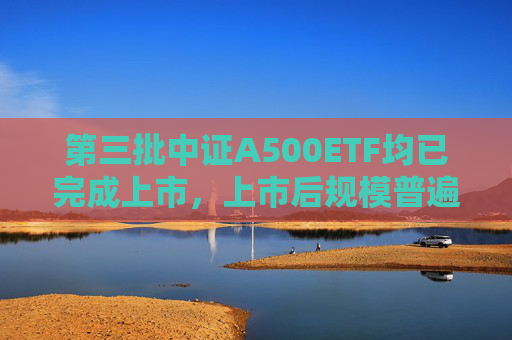 第三批中證A500ETF均已完成上市，上市后規(guī)模普遍下降