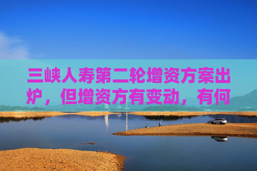 三峽人壽第二輪增資方案出爐，但增資方有變動，有何考慮？公司回應(yīng)