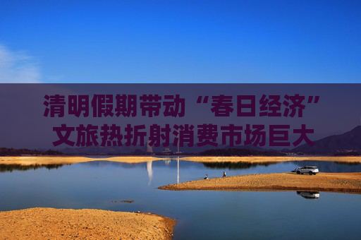 清明假期帶動(dòng)“春日經(jīng)濟(jì)” 文旅熱折射消費(fèi)市場(chǎng)巨大潛力