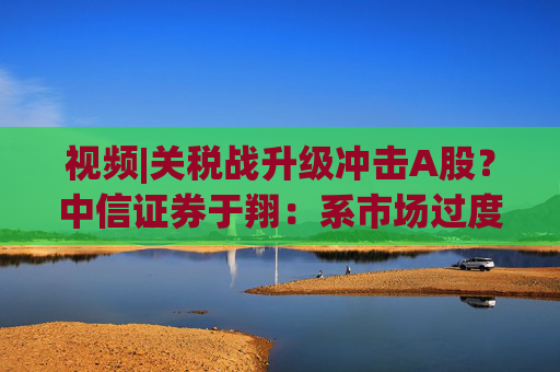 視頻|關稅戰(zhàn)升級沖擊A股？中信證券于翔：系市場過度反應