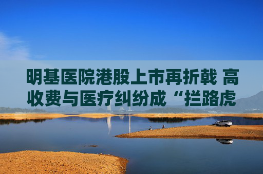 明基醫(yī)院港股上市再折戟 高收費(fèi)與醫(yī)療糾紛成“攔路虎”