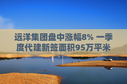 遠(yuǎn)洋集團(tuán)盤中漲幅8% 一季度代建新簽面積95萬平米