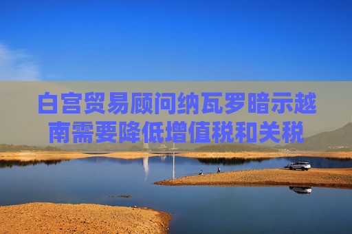 白宮貿(mào)易顧問納瓦羅暗示越南需要降低增值稅和關(guān)稅