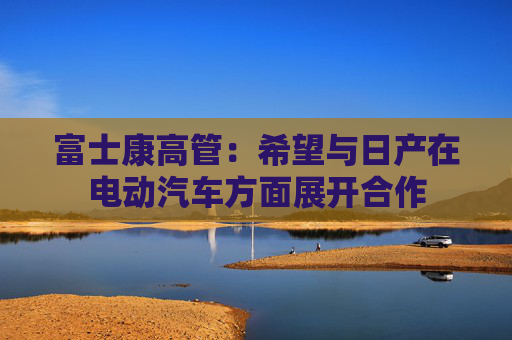 富士康高管：希望與日產(chǎn)在電動(dòng)汽車方面展開合作