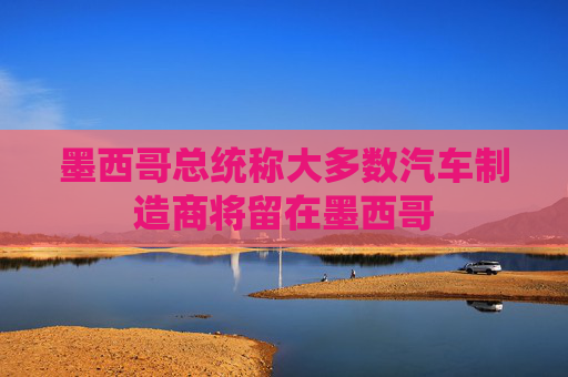 墨西哥總統(tǒng)稱大多數(shù)汽車制造商將留在墨西哥