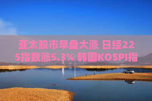 亞太股市早盤(pán)大漲 日經(jīng)225指數(shù)漲5.3% 韓國(guó)KOSPI指數(shù)漲5%