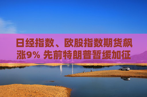 日經(jīng)指數(shù)、歐股指數(shù)期貨飆漲9% 先前特朗普暫緩加征關(guān)稅