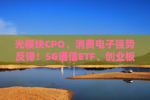 光模塊CPO、消費電子強勢反彈！5G通信ETF、創(chuàng)業(yè)板人工智能ETF（159381）漲超5%，新易盛漲超13%
