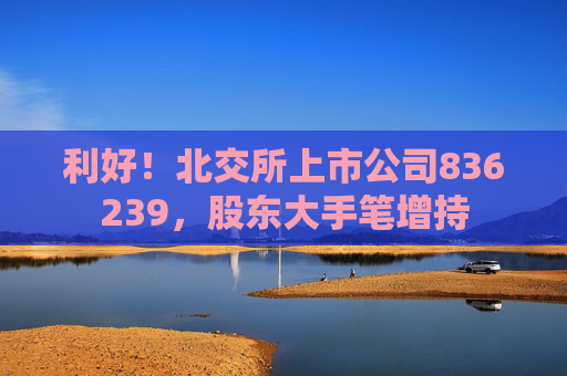 利好！北交所上市公司836239，股東大手筆增持