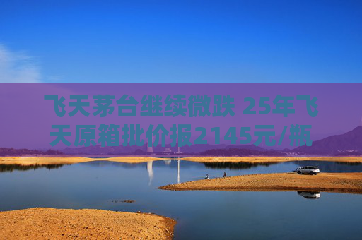 飛天茅臺繼續(xù)微跌 25年飛天原箱批價報2145元/瓶