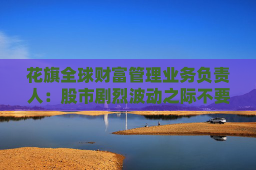 花旗全球財(cái)富管理業(yè)務(wù)負(fù)責(zé)人：股市劇烈波動(dòng)之際不要逢低買入