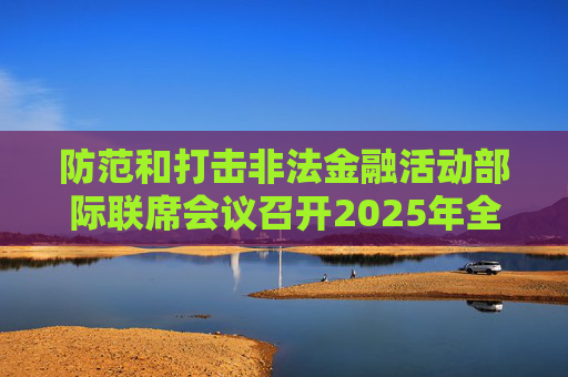 防范和打擊非法金融活動(dòng)部際聯(lián)席會(huì)議召開(kāi)2025年全體（擴(kuò)大）會(huì)議暨打擊非法集資專(zhuān)項(xiàng)行動(dòng)推進(jìn)會(huì)議