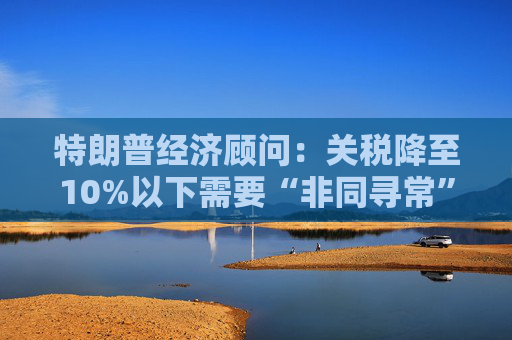 特朗普經(jīng)濟(jì)顧問：關(guān)稅降至10%以下需要“非同尋?！钡膮f(xié)議