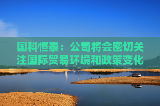 國(guó)科恒泰：公司將會(huì)密切關(guān)注國(guó)際貿(mào)易環(huán)境和政策變化