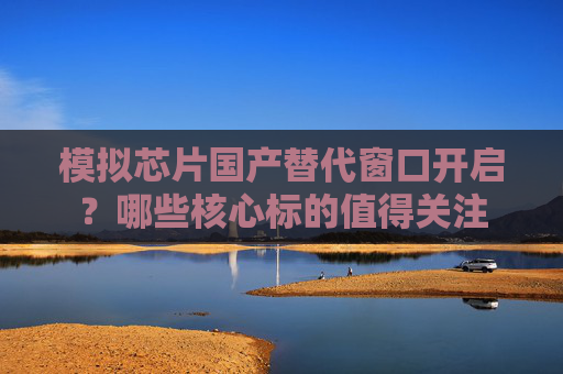 模擬芯片國產(chǎn)替代窗口開啟？哪些核心標的值得關注