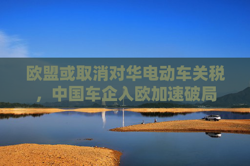 歐盟或取消對(duì)華電動(dòng)車關(guān)稅，中國(guó)車企入歐加速破局