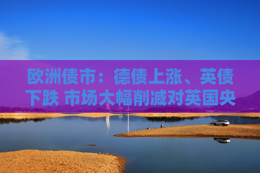 歐洲債市：德債上漲、英債下跌 市場(chǎng)大幅削減對(duì)英國(guó)央行的降息押注