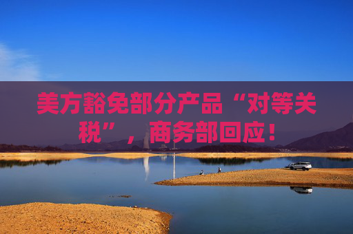美方豁免部分產(chǎn)品“對等關(guān)稅”，商務(wù)部回應(yīng)！