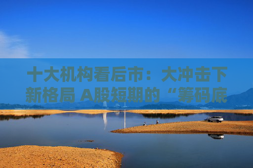 十大機構看后市：大沖擊下新格局 A股短期的“籌碼底”已經(jīng)見到 大門敞開、奉陪到底