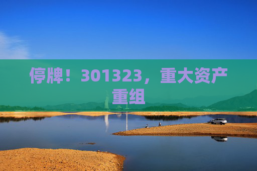 停牌！301323，重大資產(chǎn)重組