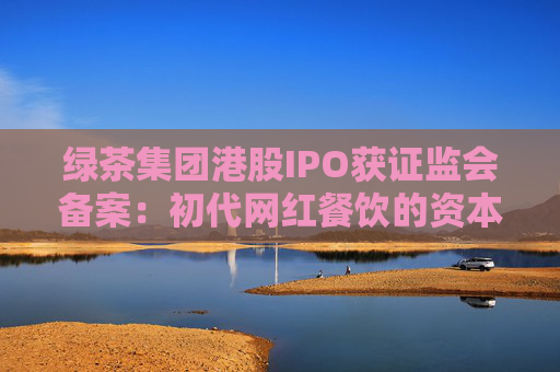 綠茶集團港股IPO獲證監(jiān)會備案：初代網(wǎng)紅餐飲的資本突圍與下沉市場考驗