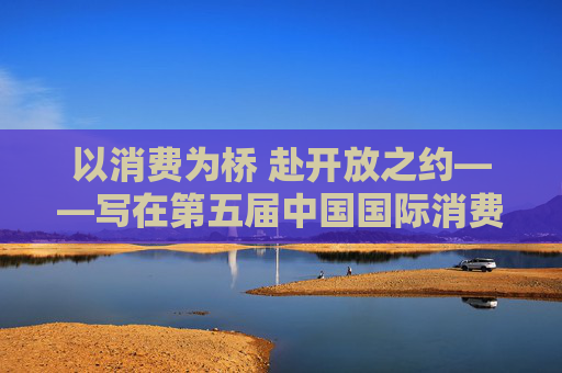 以消費為橋 赴開放之約——寫在第五屆中國國際消費品博覽會舉辦之際