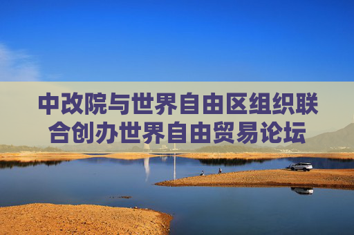 中改院與世界自由區(qū)組織聯(lián)合創(chuàng)辦世界自由貿(mào)易論壇