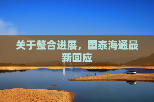 關(guān)于整合進(jìn)展，國(guó)泰海通最新回應(yīng)