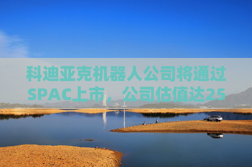 科迪亞克機(jī)器人公司將通過SPAC上市，公司估值達(dá)25億美元