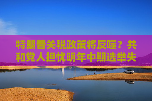 特朗普關(guān)稅政策將反噬？共和黨人擔(dān)憂明年中期選舉失利