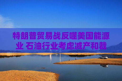 特朗普貿(mào)易戰(zhàn)反噬美國能源業(yè) 石油行業(yè)考慮減產(chǎn)和裁員  第1張
