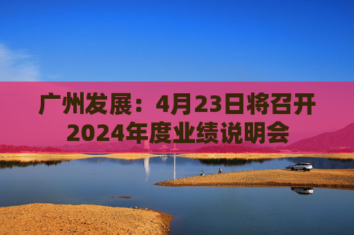 廣州發(fā)展：4月23日將召開2024年度業(yè)績(jī)說(shuō)明會(huì)