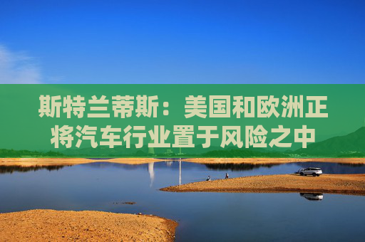 斯特蘭蒂斯：美國和歐洲正將汽車行業(yè)置于風(fēng)險之中